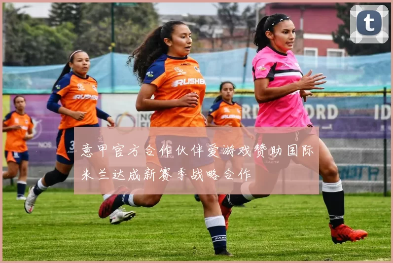 意甲官方合作伙伴爱游戏赞助国际米兰达成新赛季战略合作