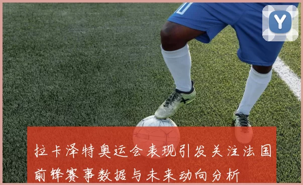 拉卡泽特奥运会表现引发关注法国前锋赛事数据与未来动向分析