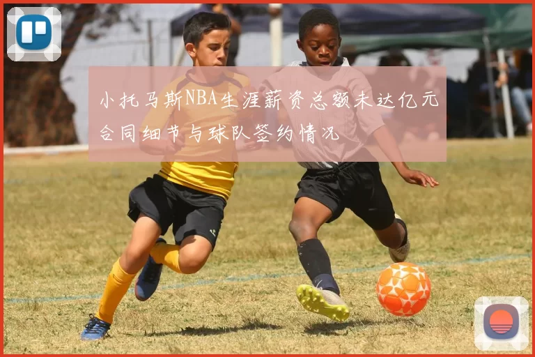 小托马斯NBA生涯薪资总额未达亿元合同细节与球队签约情况