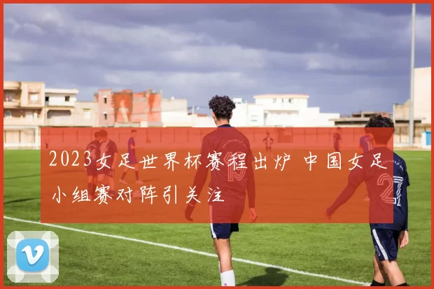 2023女足世界杯赛程出炉 中国女足小组赛对阵引关注