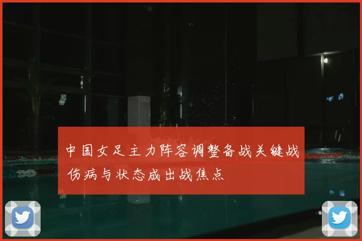 中国女足主力阵容调整备战关键战 伤病与状态成出战焦点