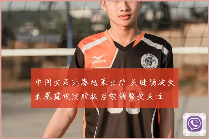 中国女足比赛结果出炉 关键场次失利暴露攻防短板后续调整受关注