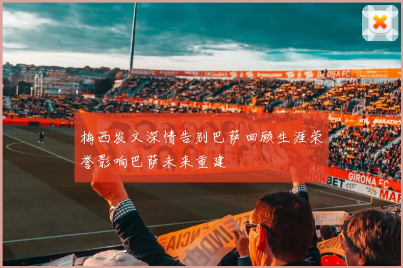 梅西发文深情告别巴萨回顾生涯荣誉影响巴萨未来重建