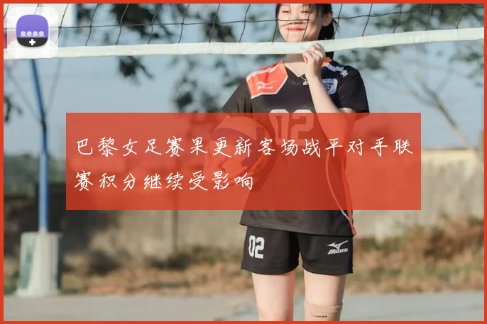 巴黎女足赛果更新客场战平对手联赛积分继续受影响