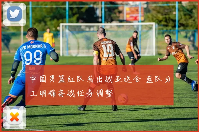 中国男篮红队或出战亚运会 蓝队分工明确备战任务调整