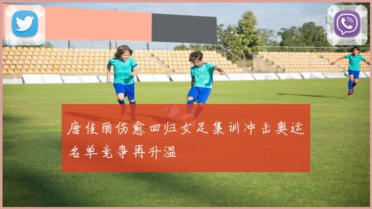 唐佳丽伤愈回归女足集训冲击奥运名单竞争再升温