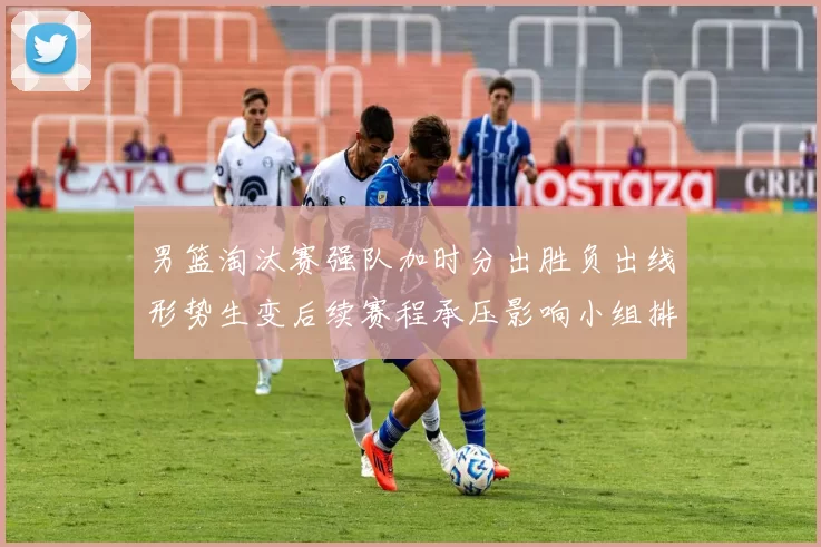 男篮淘汰赛强队加时分出胜负出线形势生变后续赛程承压影响小组排名争夺