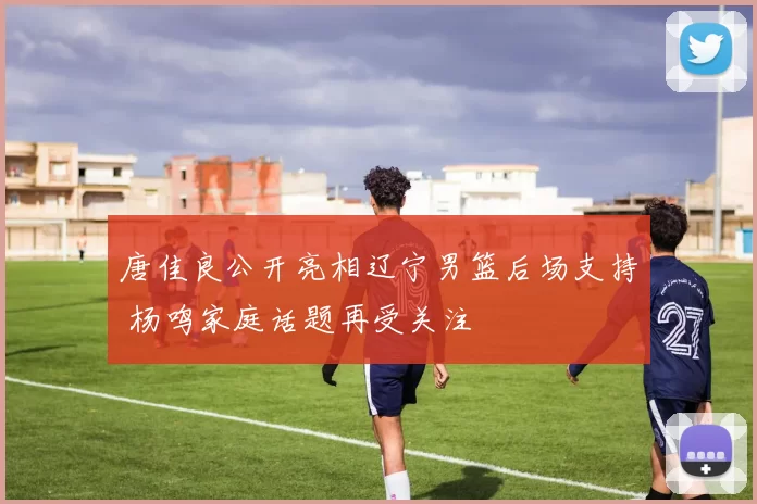 唐佳良公开亮相辽宁男篮后场支持 杨鸣家庭话题再受关注