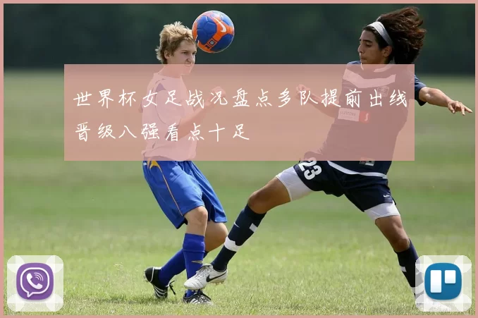 世界杯女足战况盘点多队提前出线晋级八强看点十足