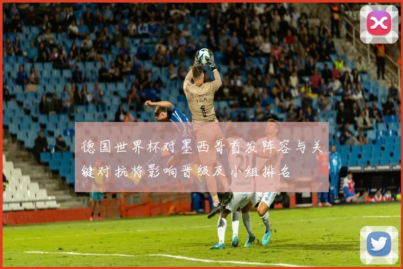 德国世界杯对墨西哥首发阵容与关键对抗将影响晋级及小组排名