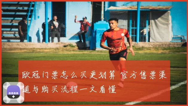 欧冠门票怎么买更划算 官方售票渠道与购买流程一文看懂