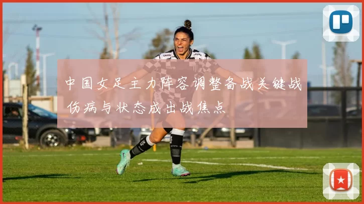 中国女足主力阵容调整备战关键战 伤病与状态成出战焦点