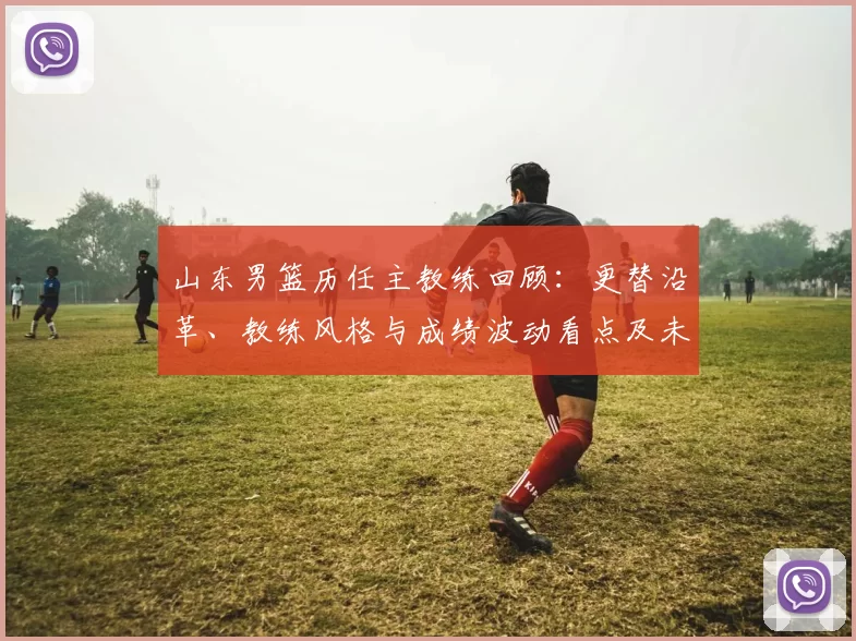 山东男篮历任主教练回顾：更替沿革、教练风格与成绩波动看点及未来展望
