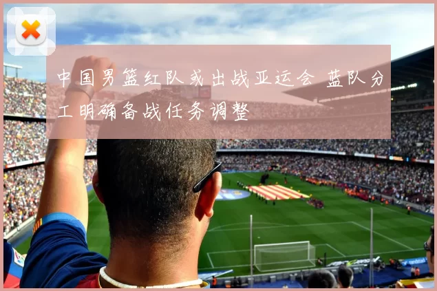 中国男篮红队或出战亚运会 蓝队分工明确备战任务调整