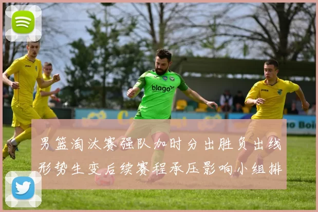 男篮淘汰赛强队加时分出胜负出线形势生变后续赛程承压影响小组排名争夺