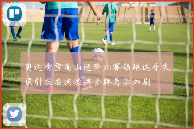 奥运滑雪高山速降比赛领跑选手失误引发名次洗牌金牌悬念加剧
