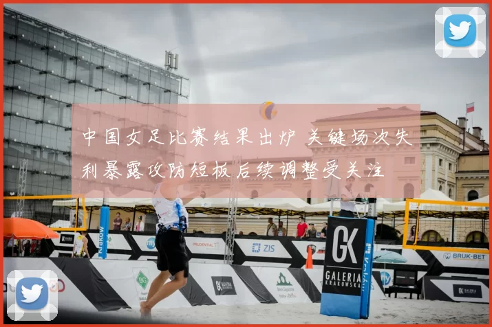 中国女足比赛结果出炉 关键场次失利暴露攻防短板后续调整受关注