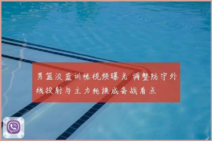 男篮淡蓝训练视频曝光 调整防守外线投射与主力轮换成备战看点