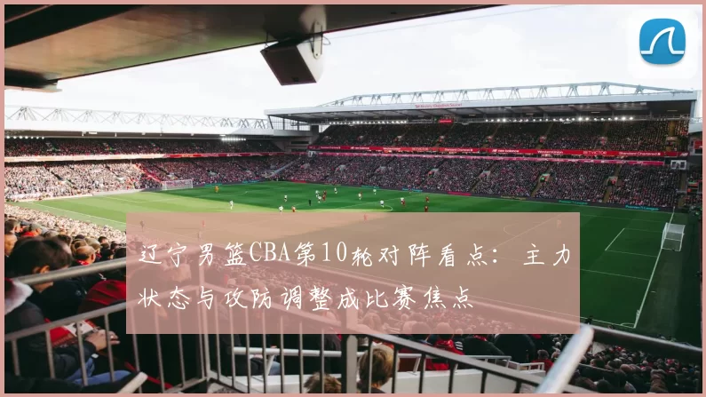 辽宁男篮CBA第10轮对阵看点:主力状态与攻防调整成比赛焦点