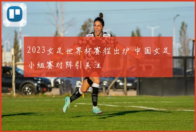 2023女足世界杯赛程出炉 中国女足小组赛对阵引关注