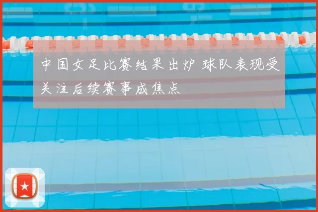 中国女足比赛结果出炉 球队表现受关注后续赛事成焦点