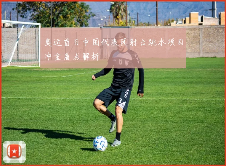 奥运首日中国代表团射击跳水项目冲金看点解析