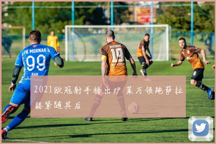 2021欧冠射手榜出炉 莱万领跑萨拉赫紧随其后