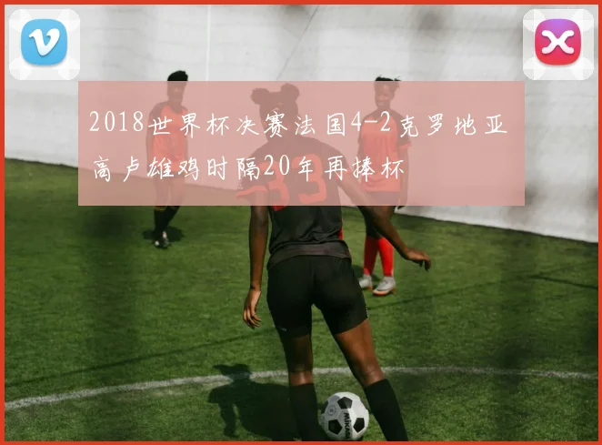 2018世界杯决赛法国4-2克罗地亚 高卢雄鸡时隔20年再捧杯
