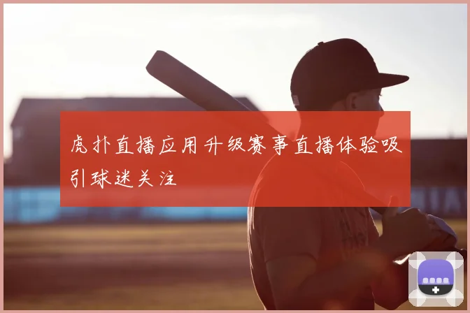 虎扑直播应用升级赛事直播体验吸引球迷关注